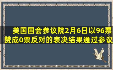 美国国会参议院2月6日以96票赞成、0票反对的表决结果通过参议院...