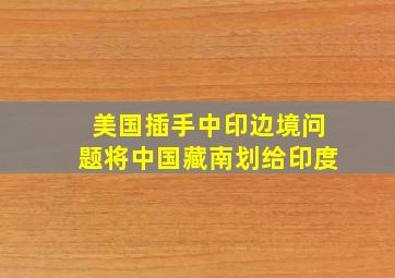 美国插手中印边境问题,将中国藏南划给印度