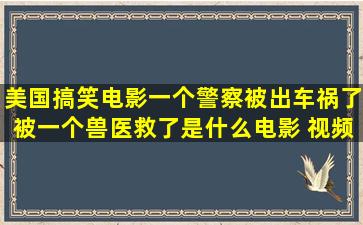 美国搞笑电影一个警察被出车祸了被一个兽医救了是什么电影 视频