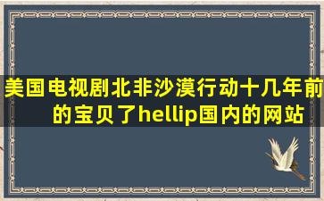 美国电视剧《北非沙漠行动》,十几年前的宝贝了…国内的网站已经搜...