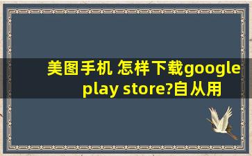 美图手机 怎样下载google play store?自从用美图手机后很多游戏软件...