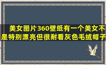 美女图片,360壁纸有一个美女(不是特别漂亮),但很耐看,灰色毛绒帽子...