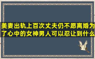 美妻出轨上百次,丈夫仍不愿离婚,为了心中的女神,男人可以忍让到什么...