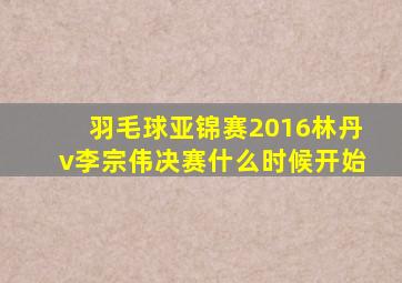 羽毛球亚锦赛2016林丹v李宗伟决赛什么时候开始