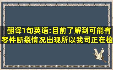 翻译1句英语:目前了解到,可能有零件断裂情况出现,所以我司正在检查...