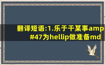 翻译短语:1.乐于干某事/为…做准备———————/———————