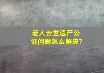 老人去世遗产公证问题怎么解决?