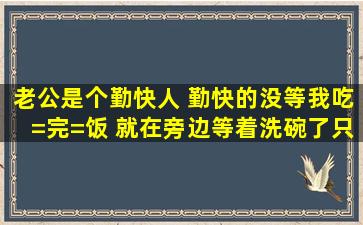 老公是个勤快人 勤快的没等我吃=完=饭 就在旁边等着洗碗了。只要我...