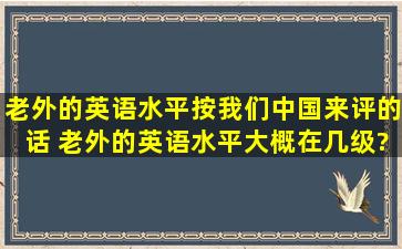 老外的英语水平按我们中国来评的话 老外的英语水平大概在几级?