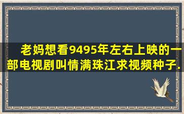 老妈想看94、95年左右上映的一部电视剧叫《情满珠江》,求视频种子,...