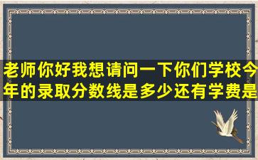 老师你好,我想请问一下你们学校今年的录取分数线是多少,还有学费是