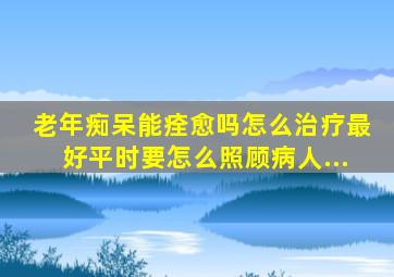 老年痴呆能痊愈吗,怎么治疗最好,平时要怎么照顾病人...