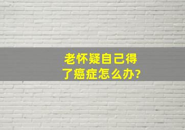 老怀疑自己得了癌症怎么办?