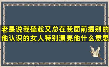 老是说我磕趁,又总在我面前提别的他认识的女人特别漂亮,他什么意思?