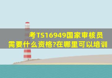 考TS16949国家审核员,需要什么资格?在哪里可以培训