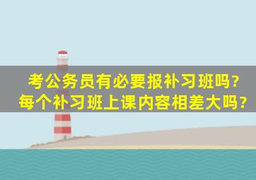 考公务员有必要报补习班吗?每个补习班上课内容相差大吗?