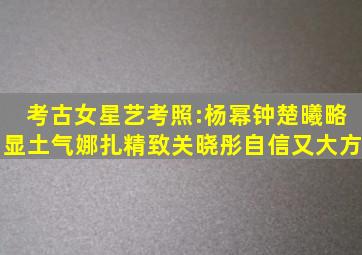 考古女星艺考照:杨幂钟楚曦略显土气,娜扎精致关晓彤自信又大方