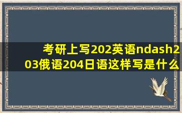 考研上写202英语–203俄语204日语,这样写是什么意思啊,是俄语日语...