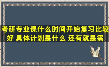 考研专业课什么时间开始复习比较好 具体计划是什么 还有就是需要哪...