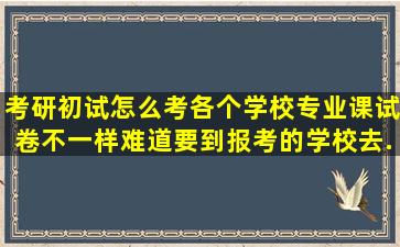 考研初试怎么考,各个学校专业课试卷不一样,难道要到报考的学校去...