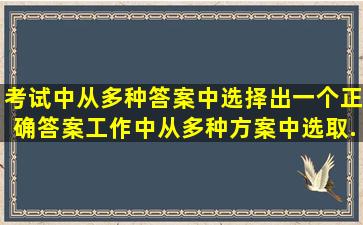 考试中,从多种答案中选择出一个正确答案;工作中,从多种方案中选取...