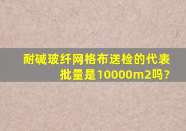 耐碱玻纤网格布送检的代表批量是10000m2吗?