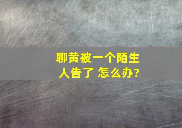 聊黄被一个陌生人告了 怎么办?