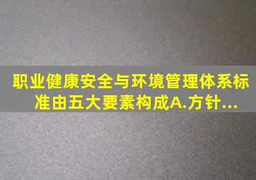 职业健康安全与环境管理体系标准由五大要素构成。A.方针...