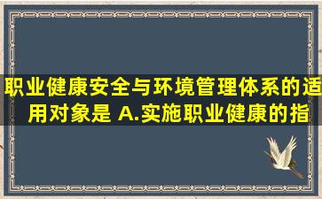 职业健康安全与环境管理体系的适用对象是( )。A.实施职业健康的指示...