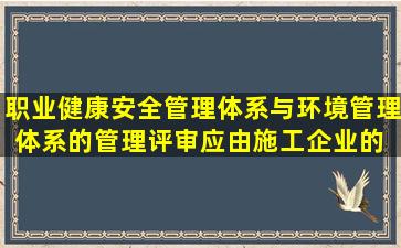 职业健康安全管理体系与环境管理体系的管理评审,应由施工企业的( )...