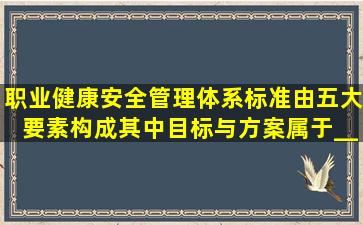 职业健康安全管理体系标准由五大要素构成,其中,目标与方案属于____...