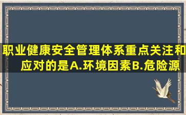 职业健康安全管理体系重点关注和应对的是A.环境因素B.危险源C...