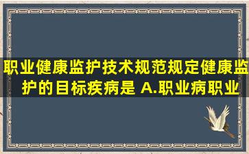 职业健康监护技术规范规定健康监护的目标疾病是( )A.职业病、职业...