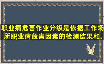 职业病危害作业分级是依据工作场所职业病危害因素的()、检测结果和...