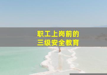 职工上岗前的三级安全教育