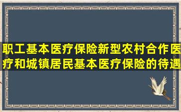 职工基本医疗保险、新型农村合作医疗和城镇居民基本医疗保险的待遇...