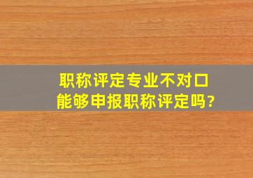 职称评定专业不对口能够申报职称评定吗?