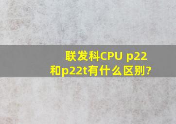 联发科CPU, p22和p22t有什么区别?