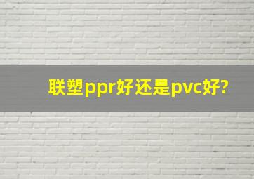 联塑ppr好还是pvc好?