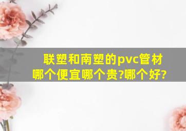 联塑和南塑的pvc管材哪个便宜哪个贵?哪个好?