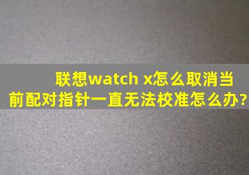 联想watch x怎么取消当前配对,指针一直无法校准怎么办?