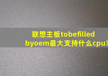 联想主板tobefilledbyoem最大支持什么cpu?