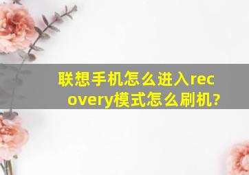 联想手机怎么进入recovery模式怎么刷机?