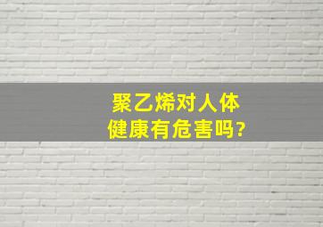 聚乙烯对人体健康有危害吗?