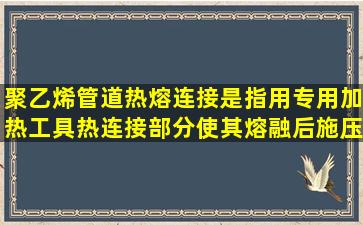 聚乙烯管道热熔连接是指用专用加热工具热连接部分,使其熔融后,施压...