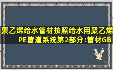 聚乙烯给水管材按照《给水用聚乙烯(PE)管道系统第2部分:管材》GB/...