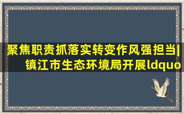 聚焦职责抓落实转变作风强担当|镇江市生态环境局开展“明职责...