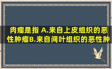 肉瘤是指( )A.来自上皮组织的恶性肿瘤B.来自间叶组织的恶性肿瘤C....