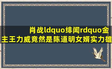 肖战“绯闻”金主王力威竟然是陈道明女婿,实力雄厚难怪肖战能火