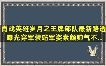 肖战《英雄岁月之王牌部队》最新路透曝光,穿军装站军姿素颜帅气不...